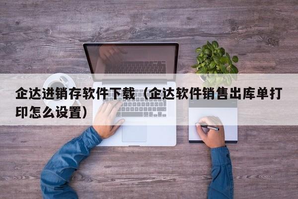 企达进销存软件下载（企达软件销售出库单打印怎么设置）