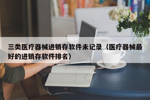 三类医疗器械进销存软件未记录（医疗器械最好的进销存软件排名）