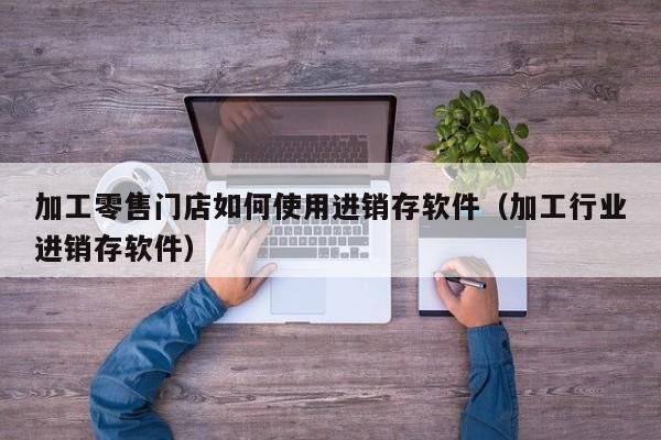 加工零售门店如何使用进销存软件（加工行业进销存软件）