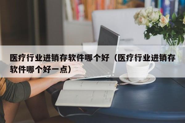 医疗行业进销存软件哪个好（医疗行业进销存软件哪个好一点）