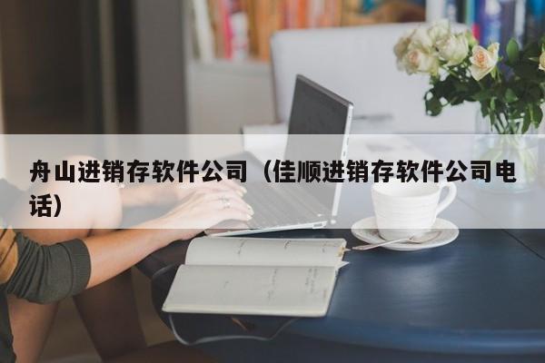 舟山进销存软件公司（佳顺进销存软件公司电话）