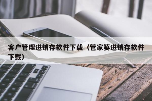 客户管理进销存软件下载（管家婆进销存软件下载）