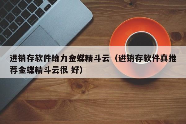 进销存软件给力金蝶精斗云（进销存软件真推荐金蝶精斗云很 好）