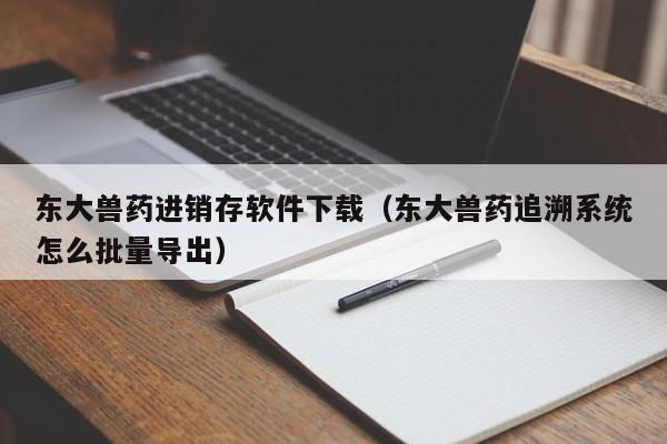 东大兽药进销存软件下载（东大兽药追溯系统怎么批量导出）