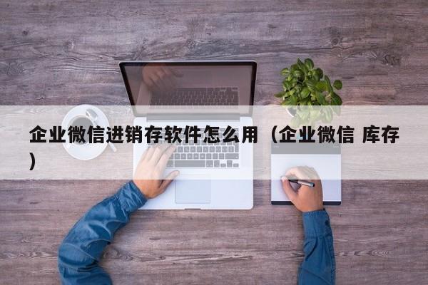 企业微信进销存软件怎么用（企业微信 库存）