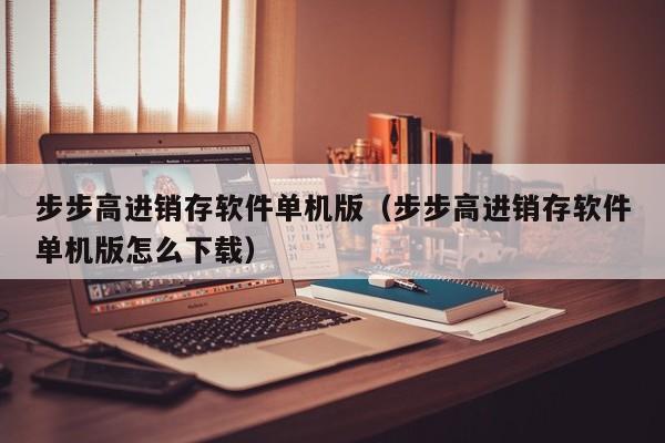 步步高进销存软件单机版（步步高进销存软件单机版怎么下载）