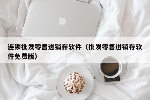 连锁批发零售进销存软件（批发零售进销存软件免费版）