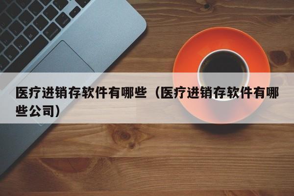 医疗进销存软件有哪些（医疗进销存软件有哪些公司）