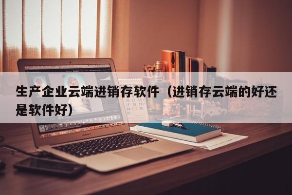 生产企业云端进销存软件（进销存云端的好还是软件好）