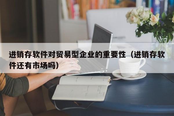 进销存软件对贸易型企业的重要性（进销存软件还有市场吗）