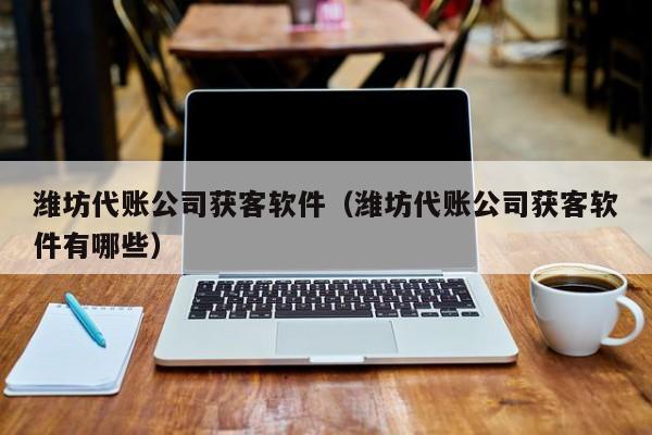 潍坊代账公司获客软件（潍坊代账公司获客软件有哪些）