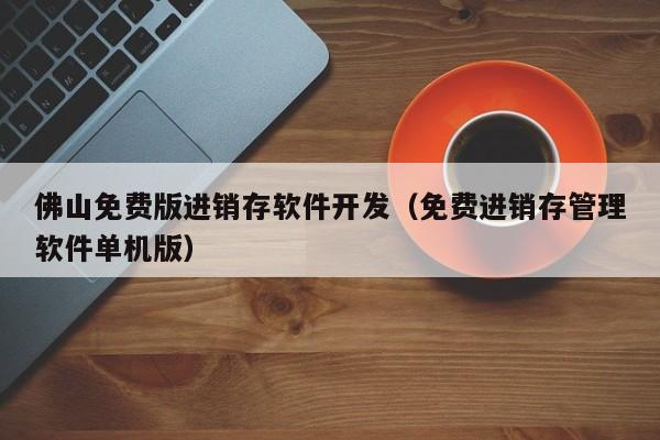 佛山免费版进销存软件开发（免费进销存管理软件单机版）