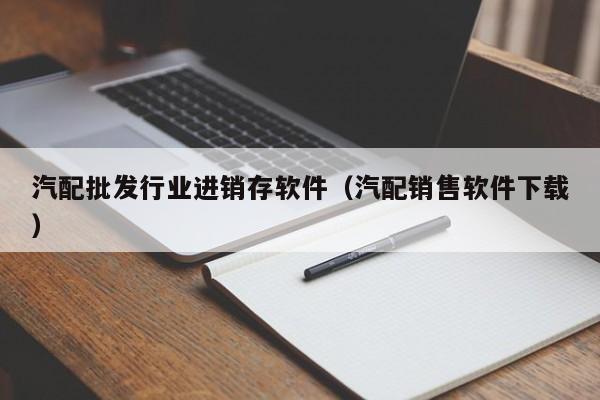 汽配批发行业进销存软件（汽配销售软件下载）