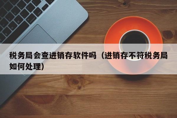 税务局会查进销存软件吗（进销存不符税务局如何处理）
