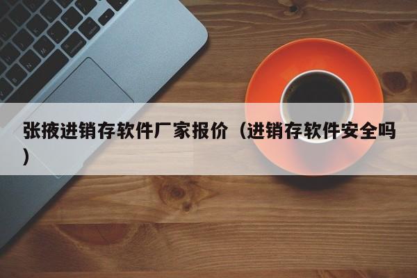 张掖进销存软件厂家报价（进销存软件安全吗）