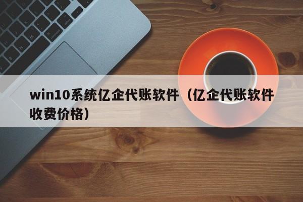 win10系统亿企代账软件（亿企代账软件收费价格）