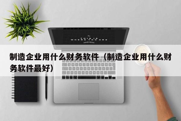 制造企业用什么财务软件（制造企业用什么财务软件最好）