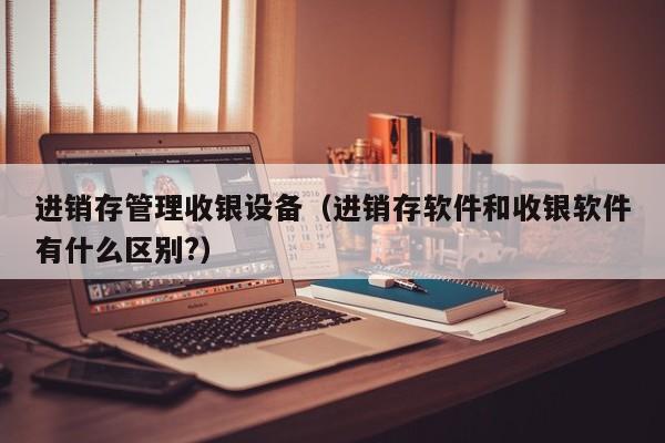 进销存管理收银设备（进销存软件和收银软件有什么区别?）