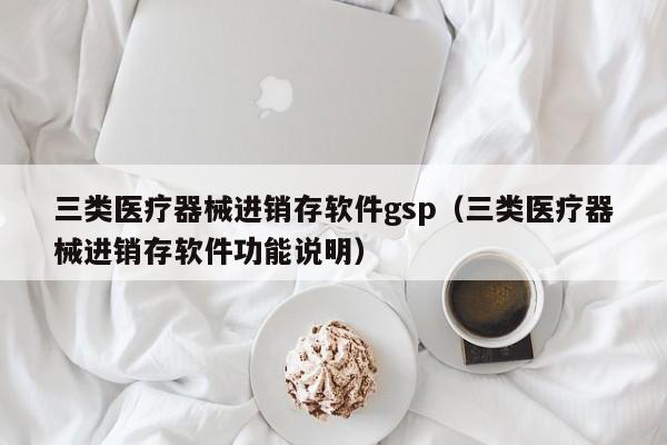 三类医疗器械进销存软件gsp（三类医疗器械进销存软件功能说明）