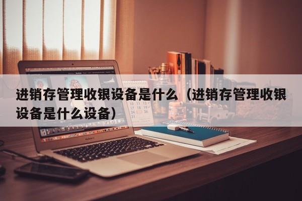 进销存管理收银设备是什么（进销存管理收银设备是什么设备）