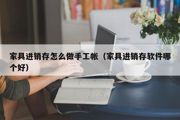 家具进销存怎么做手工帐（家具进销存软件哪个好）