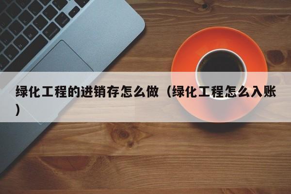 绿化工程的进销存怎么做（绿化工程怎么入账）