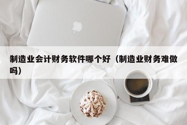 制造业会计财务软件哪个好（制造业财务难做吗）