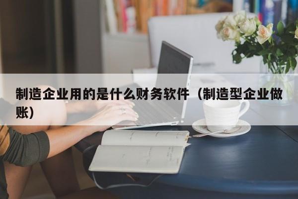 制造企业用的是什么财务软件（制造型企业做账）