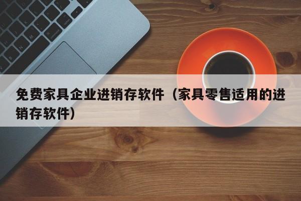 免费家具企业进销存软件（家具零售适用的进销存软件）