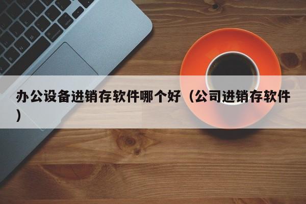 办公设备进销存软件哪个好（公司进销存软件）