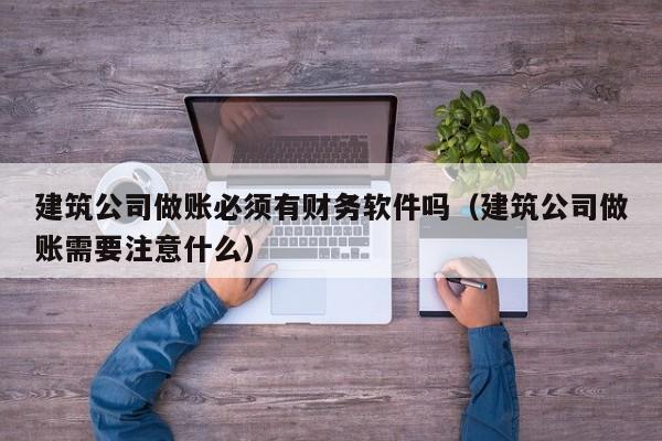 建筑公司做账必须有财务软件吗（建筑公司做账需要注意什么）