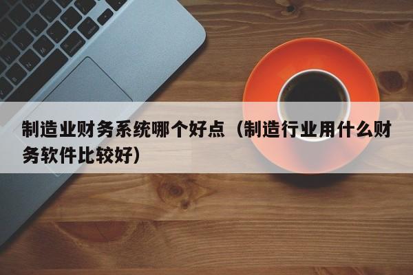 制造业财务系统哪个好点（制造行业用什么财务软件比较好）