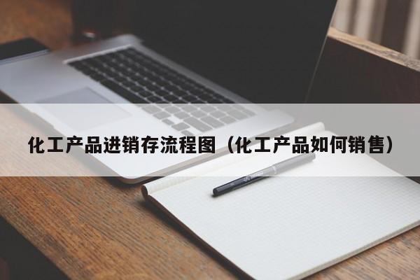 化工产品进销存流程图（化工产品如何销售）